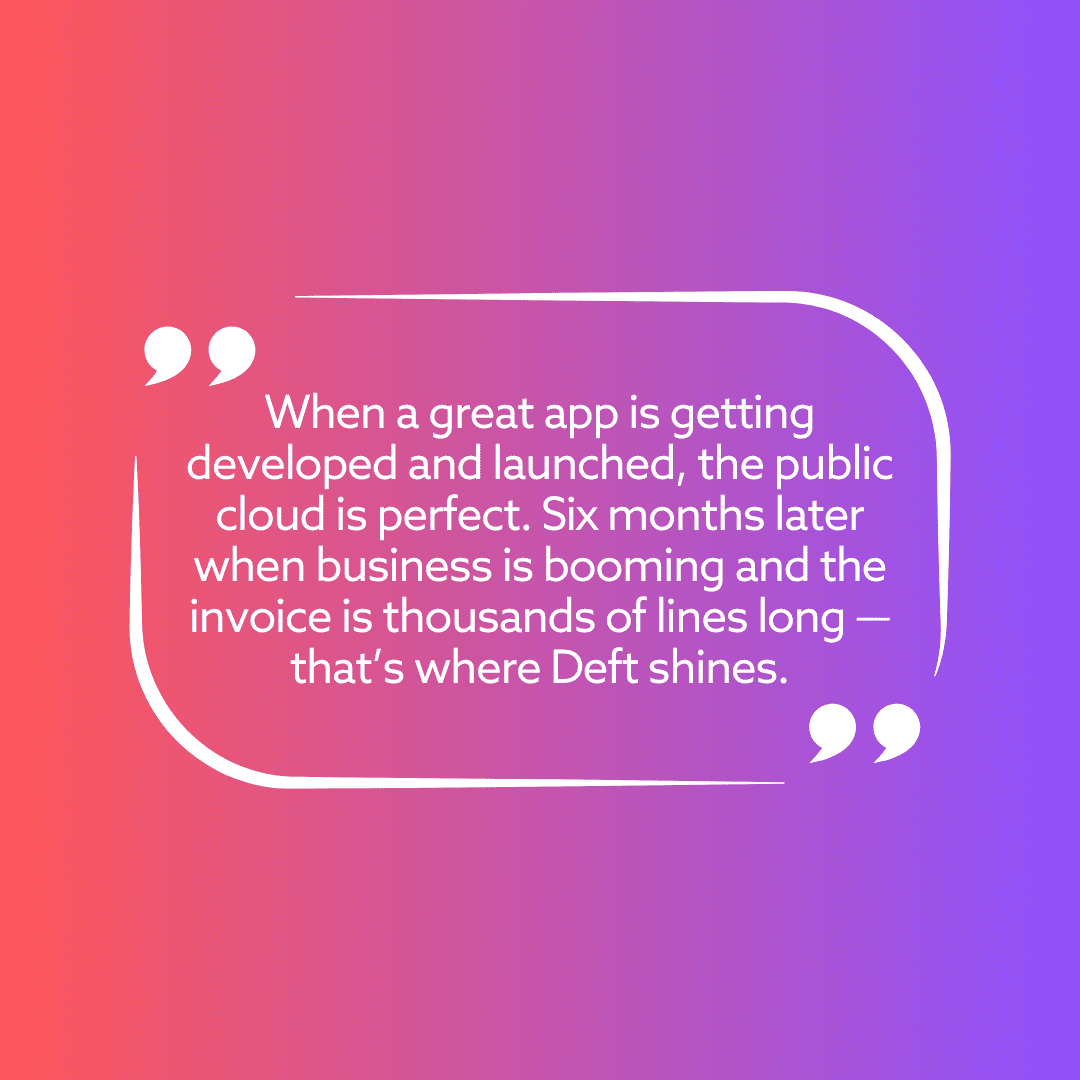 When a great app is getting developed and launched, the public cloud is perfect. Six months later when business is booming and the invoice is thousands of lines long — that’s where Deft shines.